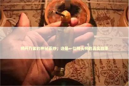 揭开乃蜜的神秘面纱，这是一位降头师的真实故事