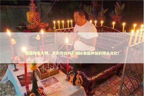 泰国降头大师，真的存在吗？揭秘泰国神秘的降头文化！ 泰国情降法事