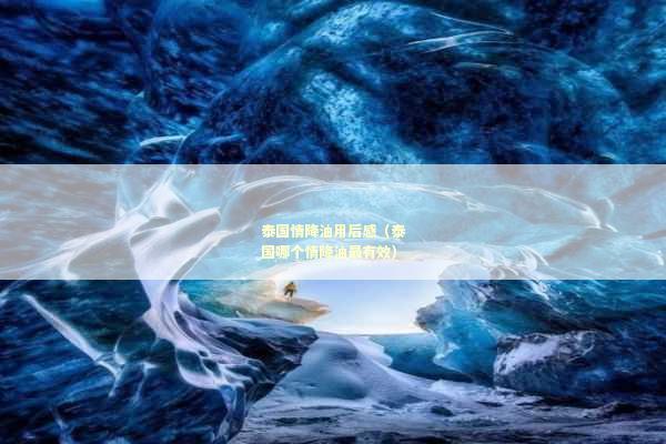 泰国情降油用后感（泰国哪个情降油最有效）
