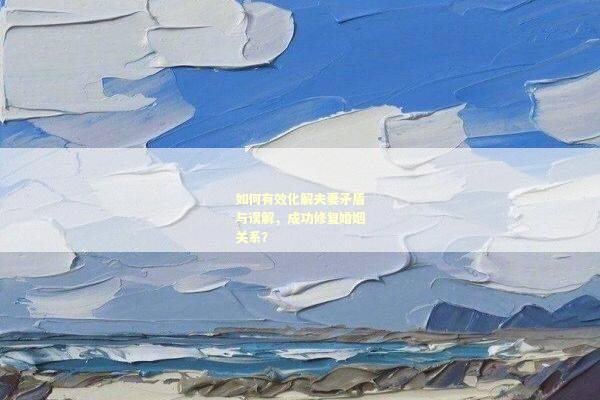 如何有效化解夫妻矛盾与误解，成功修复婚姻关系？